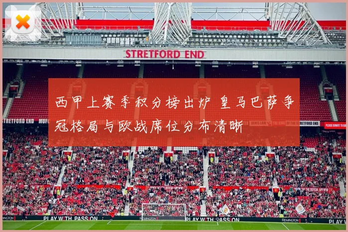 西甲上赛季积分榜出炉 皇马巴萨争冠格局与欧战席位分布清晰