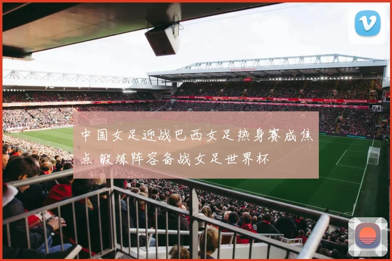中国女足迎战巴西女足热身赛成焦点 锻炼阵容备战女足世界杯