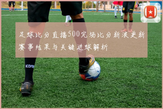 足球比分直播500完场比分新浪更新赛事结果与关键进球解析