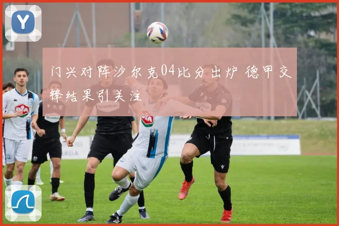 门兴对阵沙尔克04比分出炉 德甲交锋结果引关注