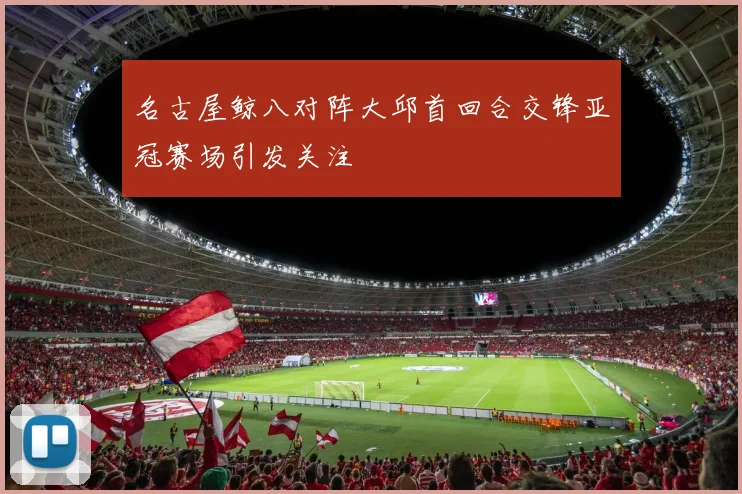 名古屋鲸八对阵大邱首回合交锋亚冠赛场引发关注