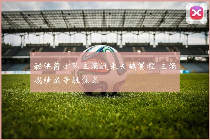 犹他爵士队主场迎来关键赛程 主场战绩成争胜焦点