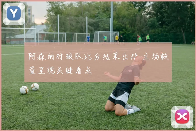 阿森纳对狼队比分结果出炉 主场较量呈现关键看点