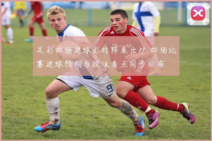 足彩四场进球彩对阵表出炉 四场比赛进球预期与投注看点同步公布