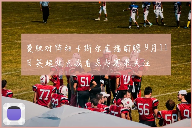 曼联对阵纽卡斯尔直播前瞻 9月11日英超焦点战看点与赛果关注