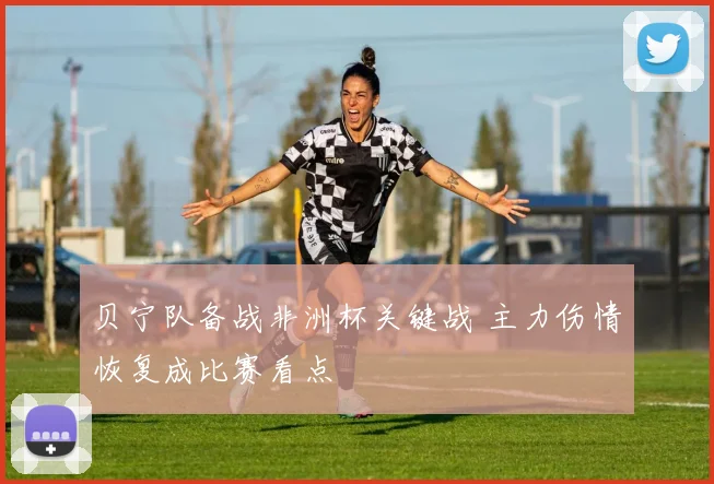 贝宁队备战非洲杯关键战 主力伤情恢复成比赛看点