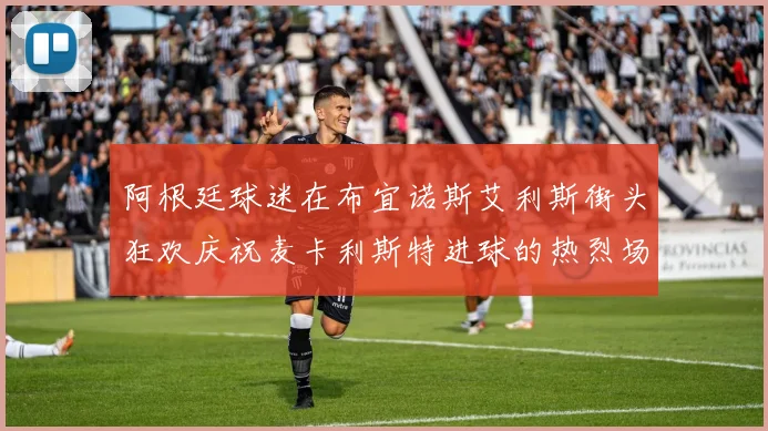阿根廷球迷在布宜诺斯艾利斯街头狂欢庆祝麦卡利斯特进球的热烈场面