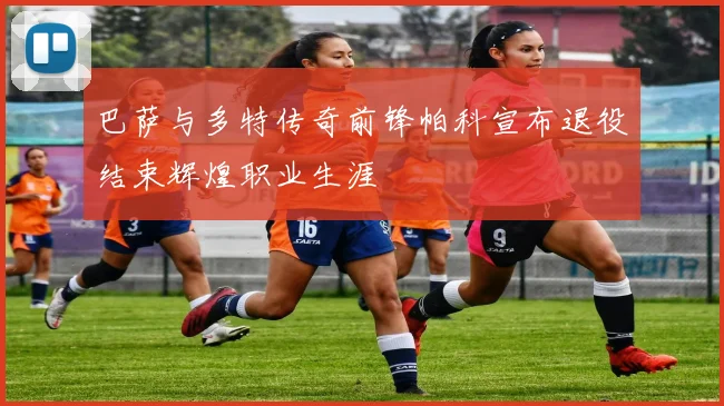 巴萨与多特传奇前锋帕科宣布退役结束辉煌职业生涯