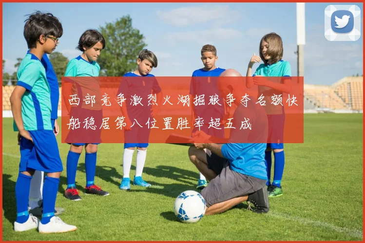 西部竞争激烈火湖掘狼争夺名额快船稳居第八位置胜率超五成