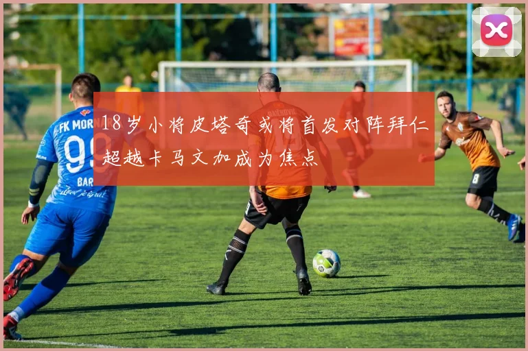 18岁小将皮塔奇或将首发对阵拜仁超越卡马文加成为焦点