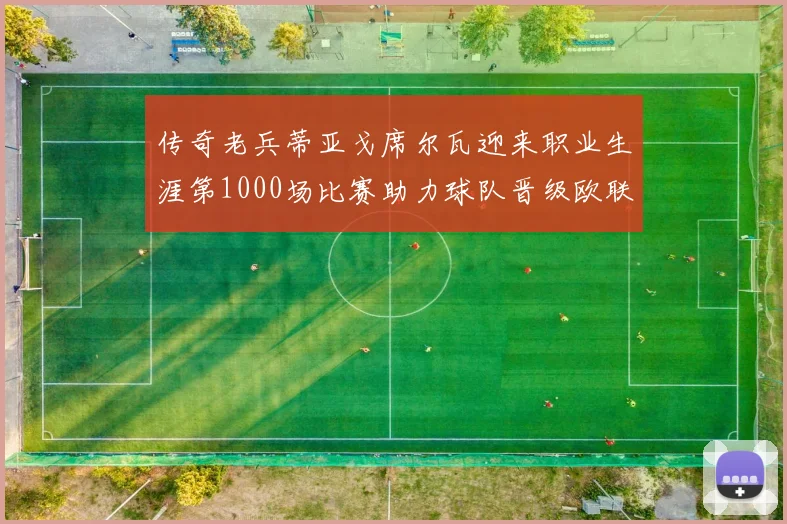 传奇老兵蒂亚戈席尔瓦迎来职业生涯第1000场比赛助力球队晋级欧联八强