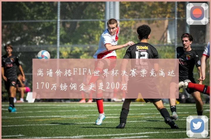 离谱价格FIFA世界杯决赛票竟高达170万镑佣金更是200万