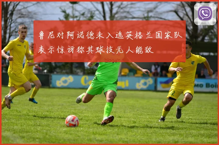 鲁尼对阿诺德未入选英格兰国家队表示惊讶称其球技无人能敌