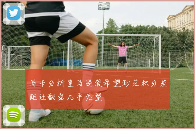 马卡分析皇马逆袭希望渺茫积分差距让翻盘几乎无望