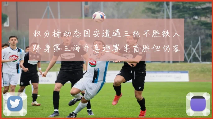 积分榜动态国安遭遇三轮不胜铁人跻身第三海牛喜迎赛季首胜但仍落后四分