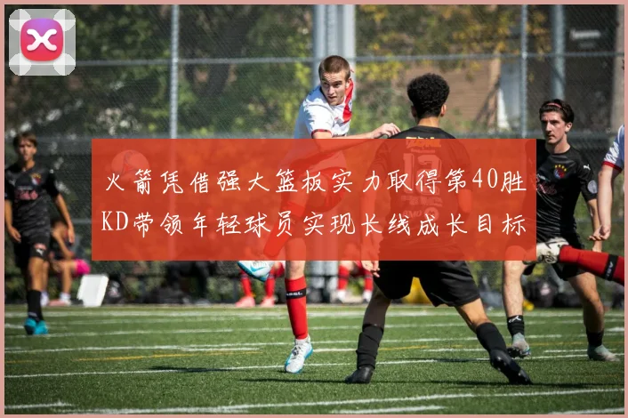 火箭凭借强大篮板实力取得第40胜KD带领年轻球员实现长线成长目标