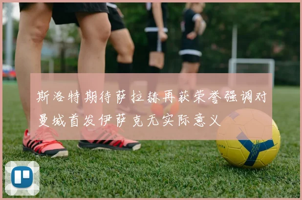 斯洛特期待萨拉赫再获荣誉强调对曼城首发伊萨克无实际意义