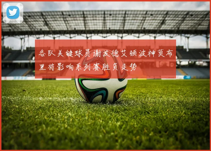 各队关键球员谢泼德艾顿波神莫布里将影响系列赛胜负走势