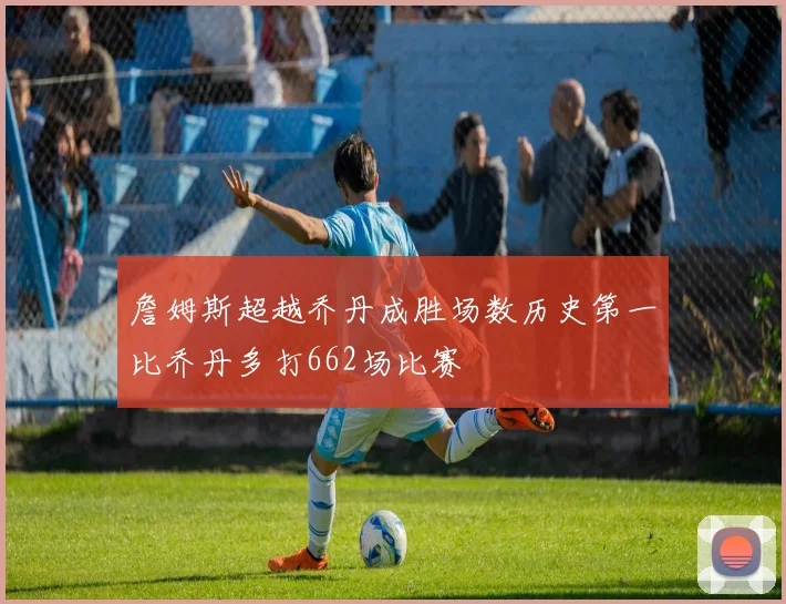 詹姆斯超越乔丹成胜场数历史第一比乔丹多打662场比赛