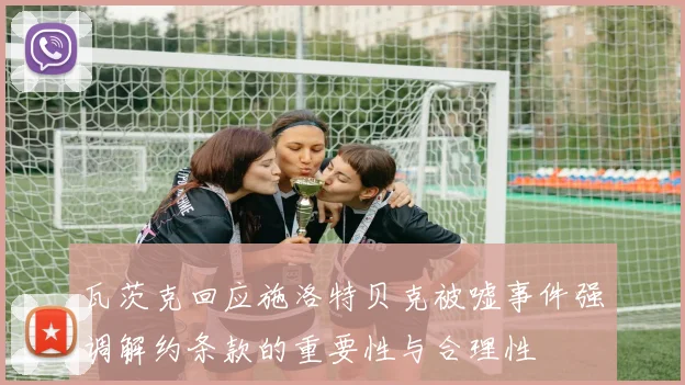 瓦茨克回应施洛特贝克被嘘事件强调解约条款的重要性与合理性