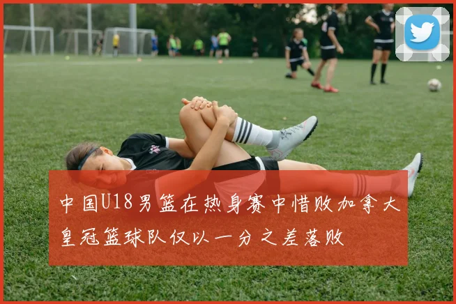 中国U18男篮在热身赛中惜败加拿大皇冠篮球队仅以一分之差落败