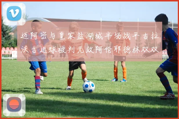 迈阿密与皇家盐湖城半场战平吉拉沃吉进球被判无效阿伦耶德林双双染黄