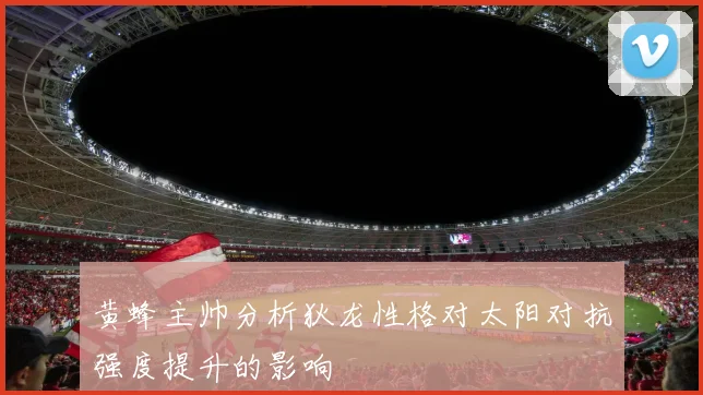 黄蜂主帅分析狄龙性格对太阳对抗强度提升的影响
