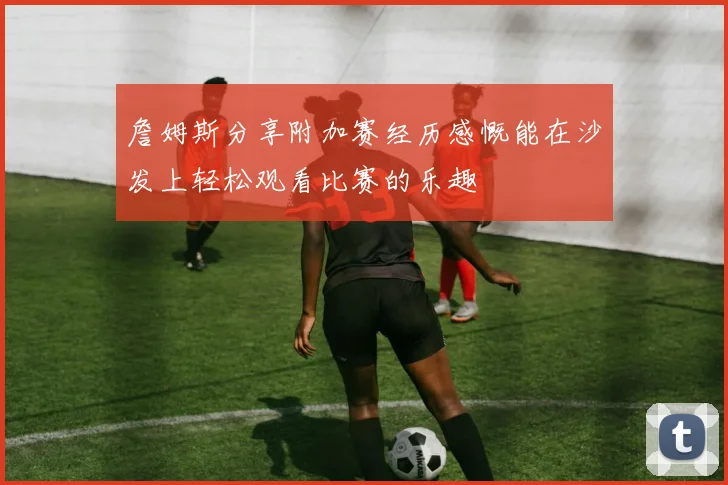 詹姆斯分享附加赛经历感慨能在沙发上轻松观看比赛的乐趣