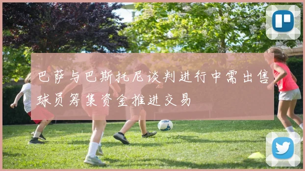巴萨与巴斯托尼谈判进行中需出售球员筹集资金推进交易