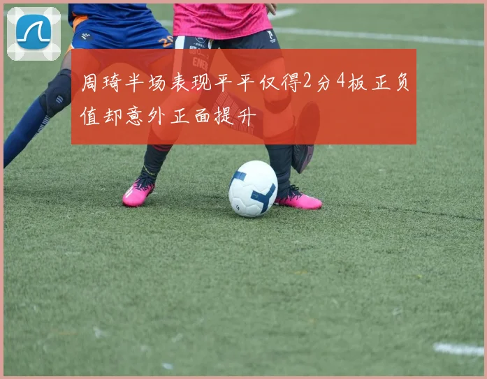 周琦半场表现平平仅得2分4板正负值却意外正面提升