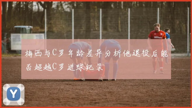 梅西与C罗年龄差异分析他退役后能否超越C罗进球纪录