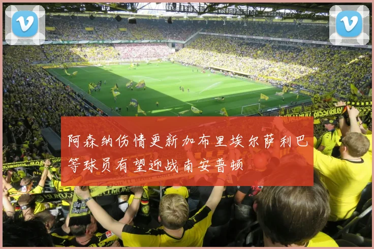 阿森纳伤情更新加布里埃尔萨利巴等球员有望迎战南安普顿