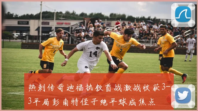热刺传奇迪福执教首战激战收获3-3平局彭南特侄子绝平球成焦点