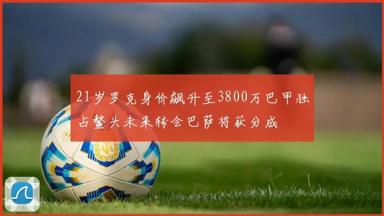 21岁罗克身价飙升至3800万巴甲独占鳌头未来转会巴萨将获分成