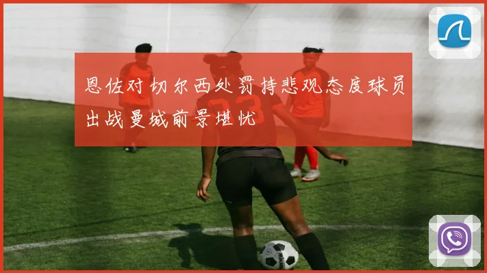 恩佐对切尔西处罚持悲观态度球员出战曼城前景堪忧