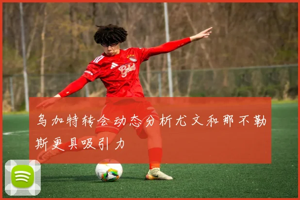 乌加特转会动态分析尤文和那不勒斯更具吸引力