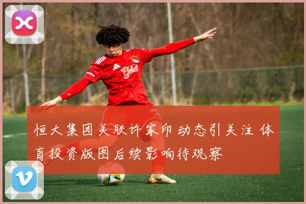 恒大集团关联许家印动态引关注 体育投资版图后续影响待观察