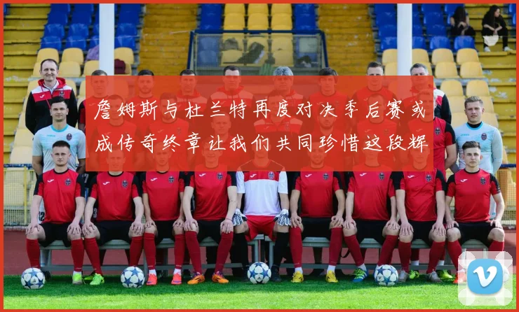詹姆斯与杜兰特再度对决季后赛或成传奇终章让我们共同珍惜这段辉煌时光