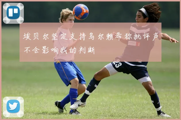埃贝尔坚定支持乌尔赖希称批评声不会影响我的判断