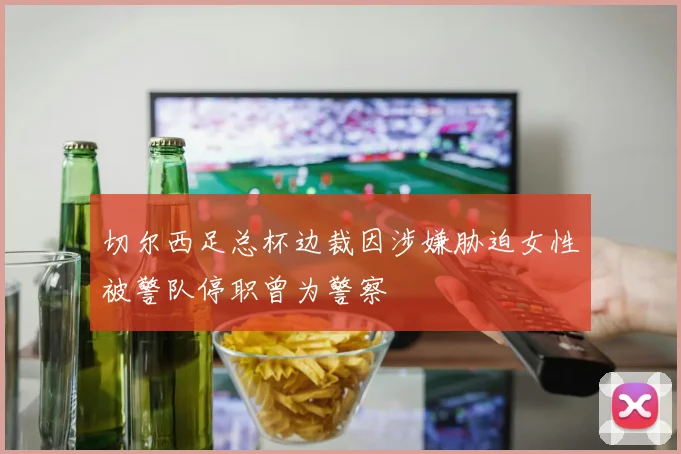 切尔西足总杯边裁因涉嫌胁迫女性被警队停职曾为警察