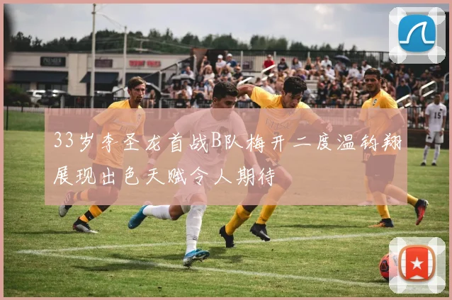 33岁李圣龙首战B队梅开二度温钧翔展现出色天赋令人期待