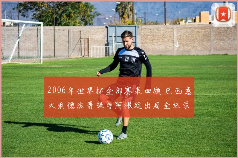 2006年世界杯全部赛果回顾 巴西意大利德法晋级与阿根廷出局全记录