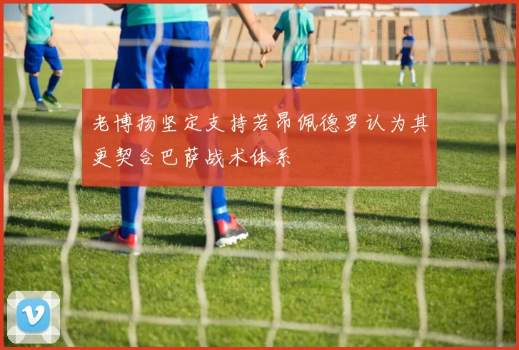 老博扬坚定支持若昂佩德罗认为其更契合巴萨战术体系