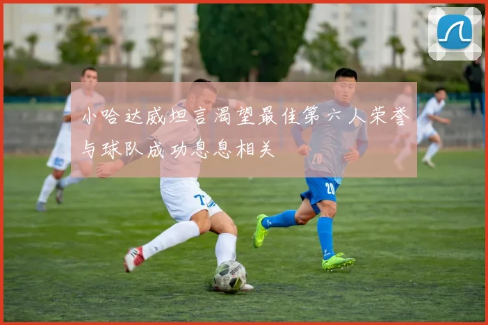 小哈达威坦言渴望最佳第六人荣誉与球队成功息息相关