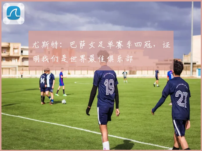 尤斯特：巴萨女足单赛季四冠，证明我们是世界最佳俱乐部