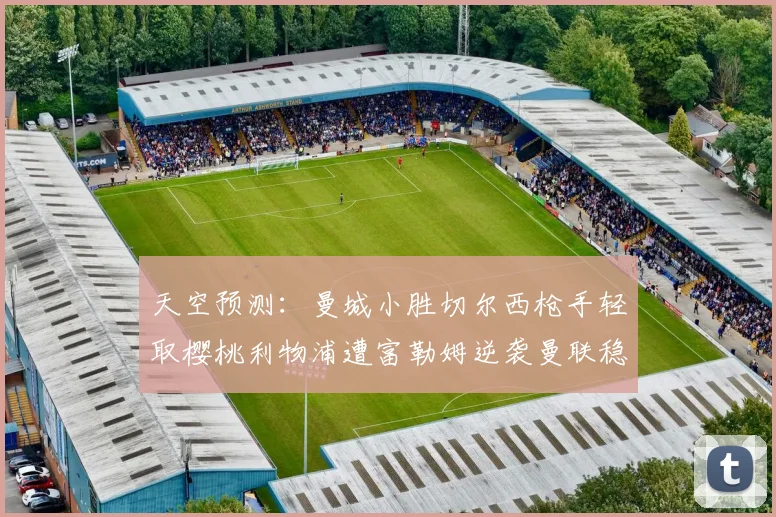 天空预测：曼城小胜切尔西枪手轻取樱桃利物浦遭富勒姆逆袭曼联稳健取胜