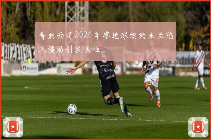 普利西奇2026年零进球续约米兰陷入僵局引发关注