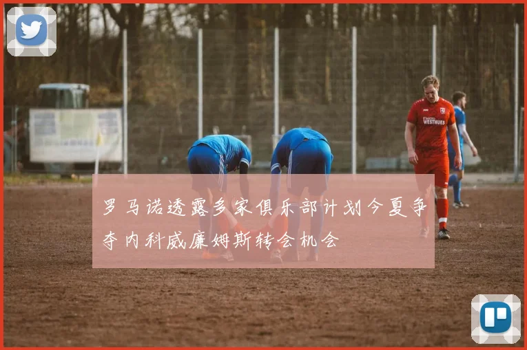 罗马诺透露多家俱乐部计划今夏争夺内科威廉姆斯转会机会
