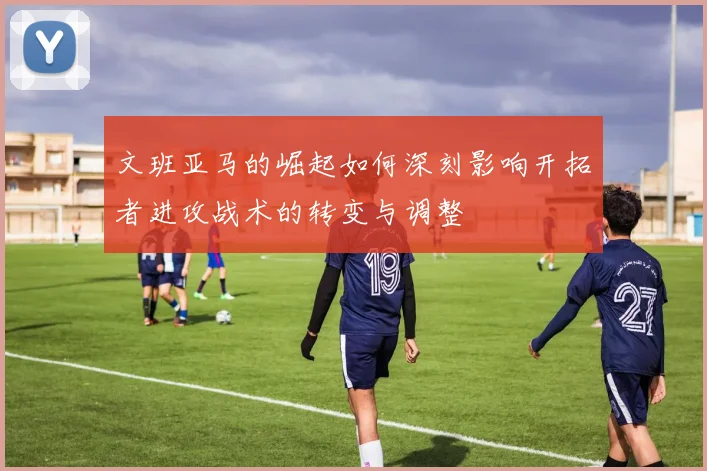 文班亚马的崛起如何深刻影响开拓者进攻战术的转变与调整