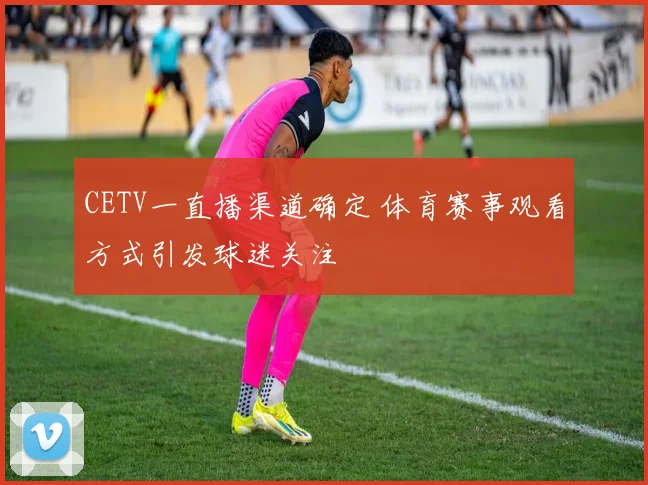 CETV一直播渠道确定 体育赛事观看方式引发球迷关注